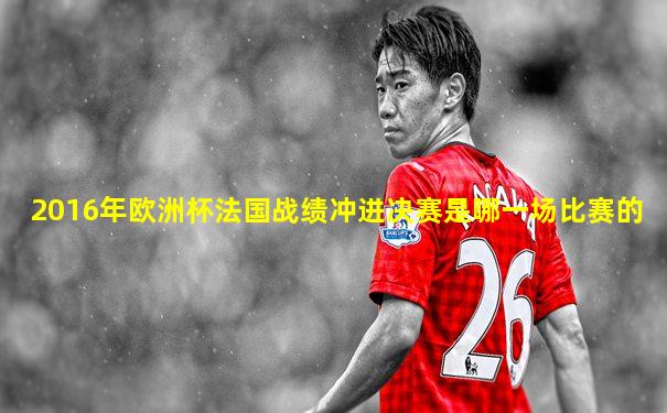 2016年欧洲杯法国战绩冲进决赛是哪一场比赛的