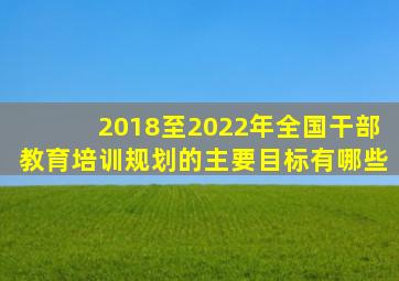 2018至2022年全国干部教育培训规划的主要目标有哪些