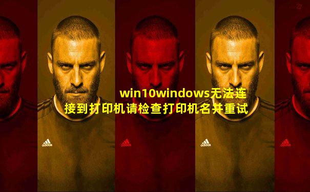 win10windows无法连接到打印机请检查打印机名并重试