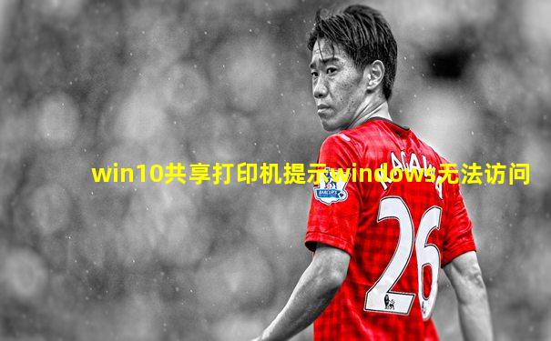 win10共享打印机提示windows无法访问