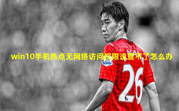 win10手机热点无网络访问权限设置不了怎么办