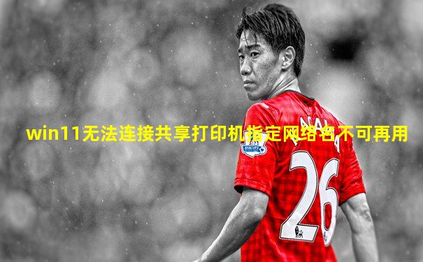 win11无法连接共享打印机指定网络名不可再用