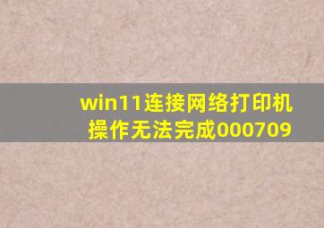 win11连接网络打印机操作无法完成000709