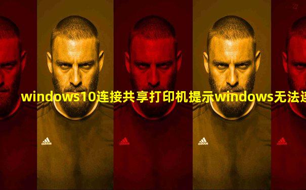 windows10连接共享打印机提示windows无法连接到打印机