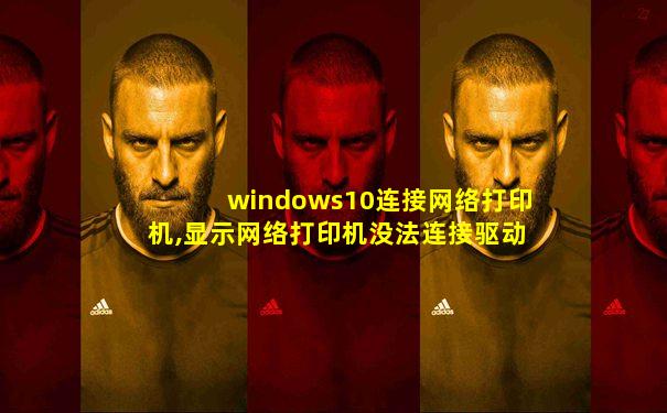 windows10连接网络打印机,显示网络打印机没法连接驱动