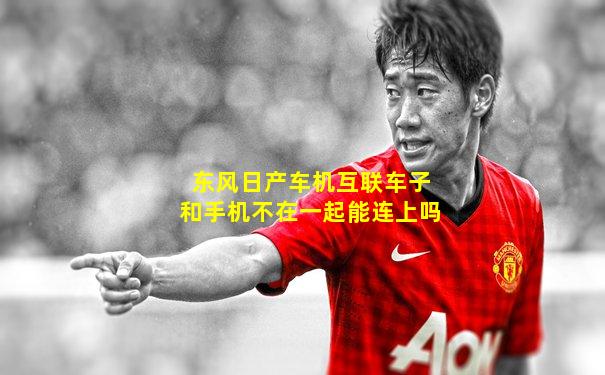 东风日产车机互联车子和手机不在一起能连上吗