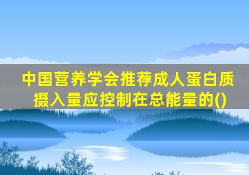 中国营养学会推荐成人蛋白质摄入量应控制在总能量的()