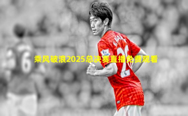 乘风破浪2025总决赛直播免费观看