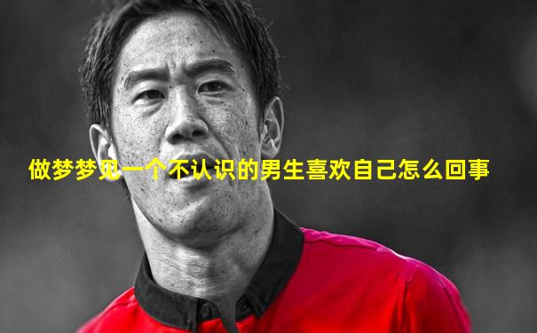 做梦梦见一个不认识的男生喜欢自己怎么回事