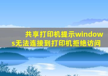 共享打印机提示windows无法连接到打印机拒绝访问