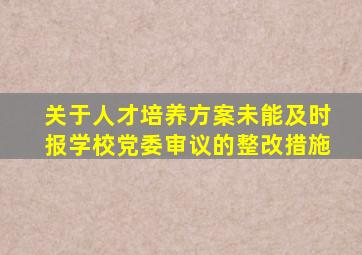 关于人才培养方案未能及时报学校党委审议的整改措施