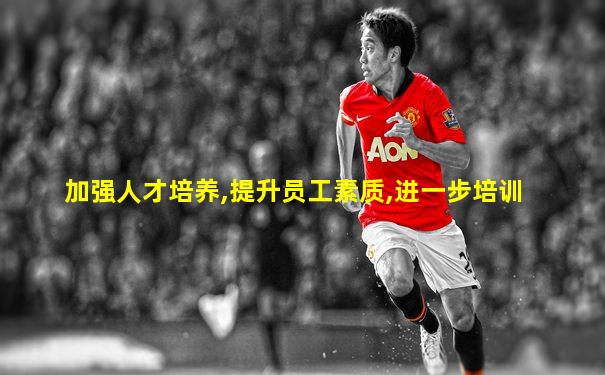 加强人才培养,提升员工素质,进一步培训