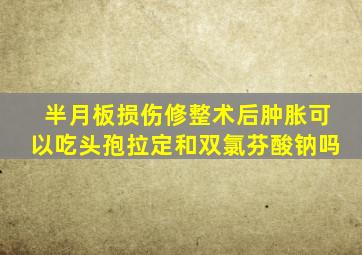半月板损伤修整术后肿胀可以吃头孢拉定和双氯芬酸钠吗
