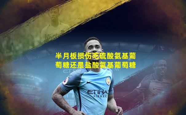 半月板损伤吃硫酸氨基葡萄糖还是盐酸氨基葡萄糖