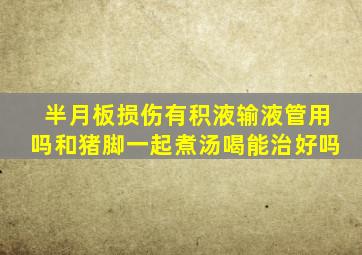 半月板损伤有积液输液管用吗和猪脚一起煮汤喝能治好吗