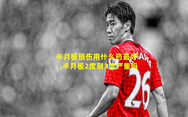 半月板损伤用什么药最好,半月板2度到3度严重吗