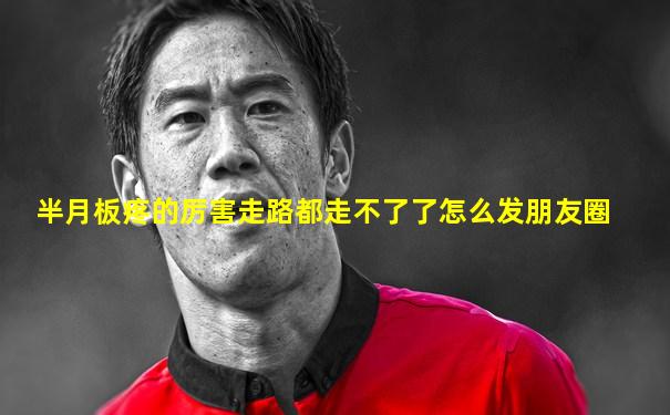 半月板疼的厉害走路都走不了了怎么发朋友圈