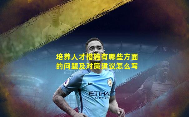 培养人才措施有哪些方面的问题及对策建议怎么写
