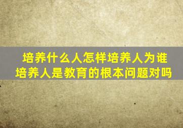 培养什么人怎样培养人为谁培养人是教育的根本问题对吗