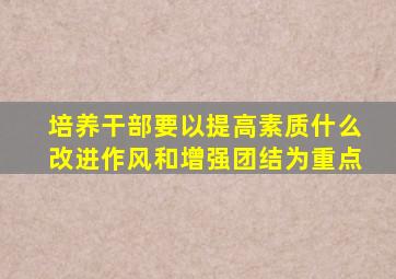 培养干部要以提高素质什么改进作风和增强团结为重点