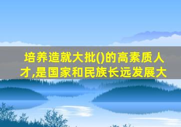 培养造就大批()的高素质人才,是国家和民族长远发展大