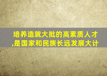 培养造就大批的高素质人才,是国家和民族长远发展大计