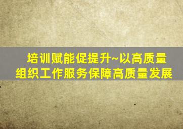 培训赋能促提升~以高质量组织工作服务保障高质量发展
