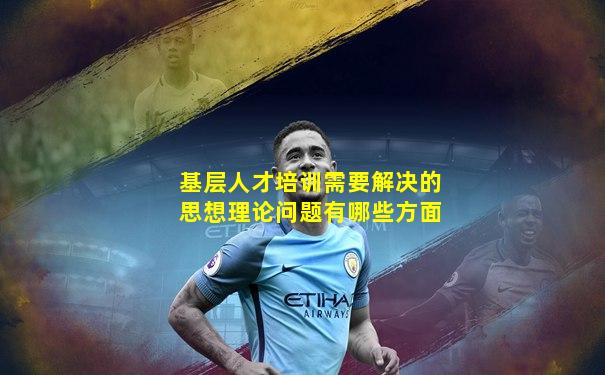 基层人才培训需要解决的思想理论问题有哪些方面