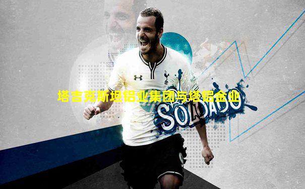 塔吉克斯坦铝业集团与塔铝金业