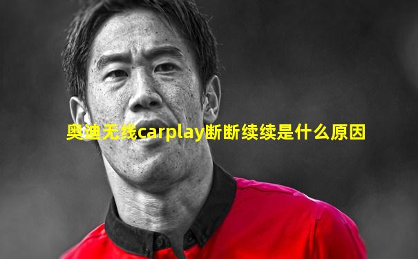 奥迪无线carplay断断续续是什么原因