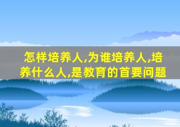 怎样培养人,为谁培养人,培养什么人,是教育的首要问题