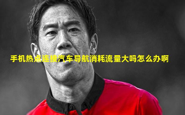 手机热点连接汽车导航消耗流量大吗怎么办啊