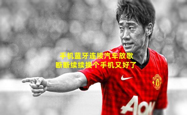 手机蓝牙连接汽车放歌断断续续换个手机又好了