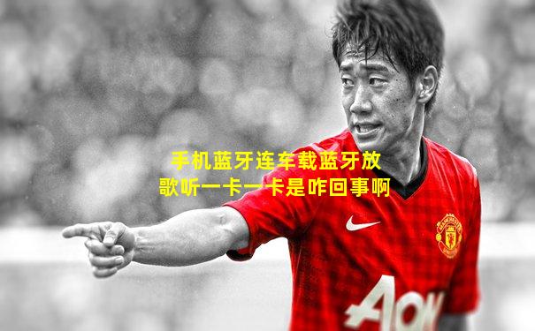 手机蓝牙连车载蓝牙放歌听一卡一卡是咋回事啊
