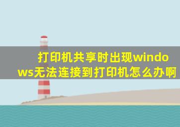 打印机共享时出现windows无法连接到打印机怎么办啊