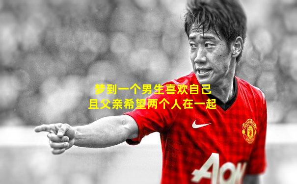 梦到一个男生喜欢自己且父亲希望两个人在一起