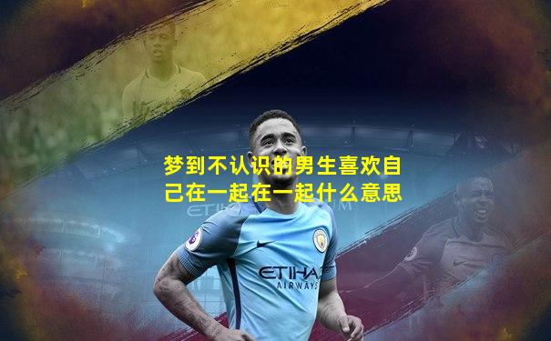 梦到不认识的男生喜欢自己在一起在一起什么意思
