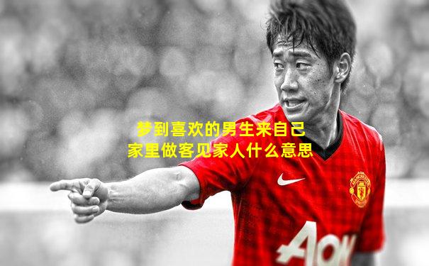 梦到喜欢的男生来自己家里做客见家人什么意思