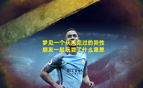 梦见一个从未见过的异性朋友一起玩耍了什么意思
