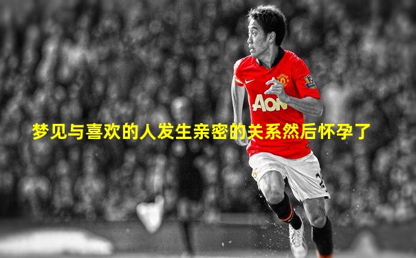 梦见与喜欢的人发生亲密的关系然后怀孕了