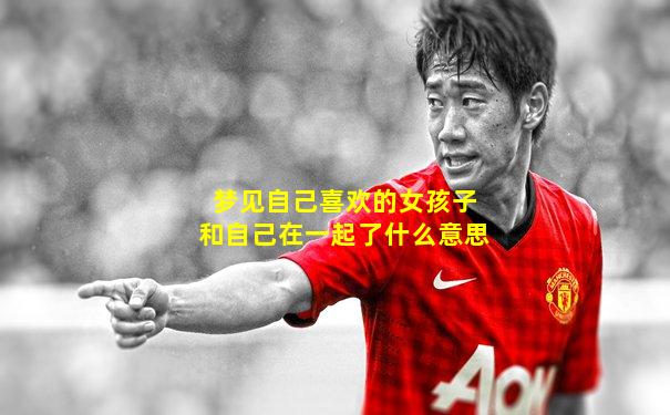 梦见自己喜欢的女孩子和自己在一起了什么意思