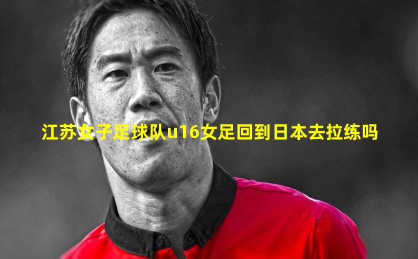 江苏女子足球队u16女足回到日本去拉练吗