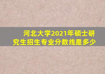 河北大学2021年硕士研究生招生专业分数线是多少