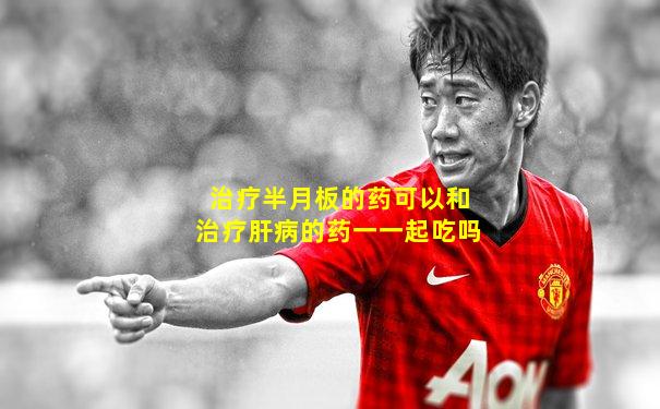 治疗半月板的药可以和治疗肝病的药一一起吃吗