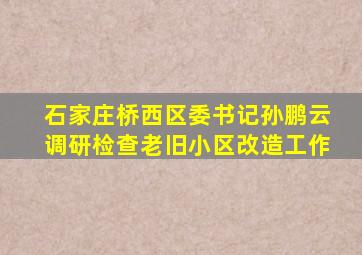 石家庄桥西区委书记孙鹏云调研检查老旧小区改造工作