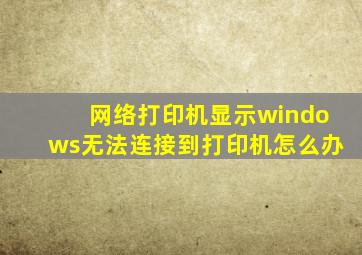 网络打印机显示windows无法连接到打印机怎么办