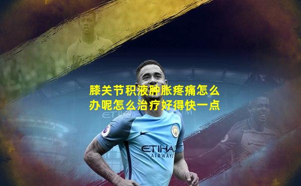 膝关节积液肿胀疼痛怎么办呢怎么治疗好得快一点
