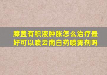 膝盖有积液肿胀怎么治疗最好可以喷云南白药喷雾剂吗