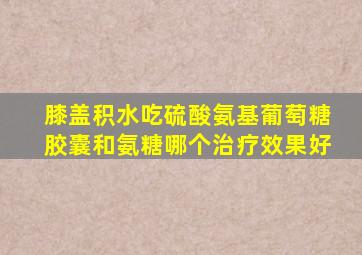 膝盖积水吃硫酸氨基葡萄糖胶囊和氨糖哪个治疗效果好