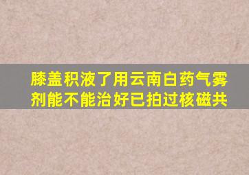 膝盖积液了用云南白药气雾剂能不能治好已拍过核磁共